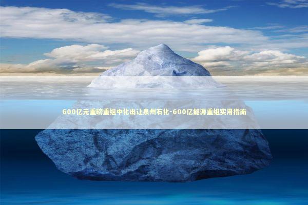 600亿元重磅重组中化出让泉州石化-600亿能源重组实用指南