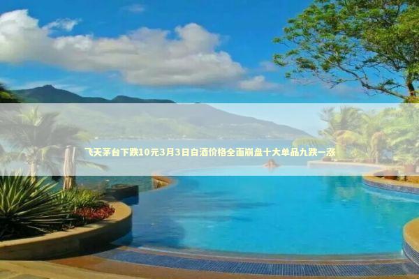 飞天茅台下跌10元3月3日白酒价格全面崩盘十大单品九跌一涨