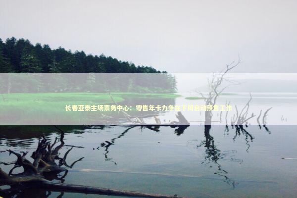 长春亚泰主场票务中心：零售年卡力争在下周启动预售工作
