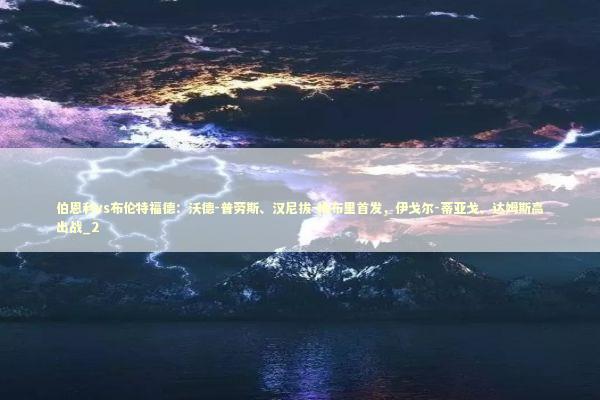 伯恩利vs布伦特福德：沃德-普劳斯、汉尼拔-梅布里首发，伊戈尔-蒂亚戈、达姆斯高出战_2