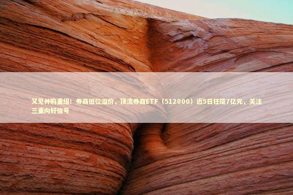 又见并购重组！券商低位溢价，顶流券商ETF（512000）近5日狂揽7亿元，关注三重向好信号