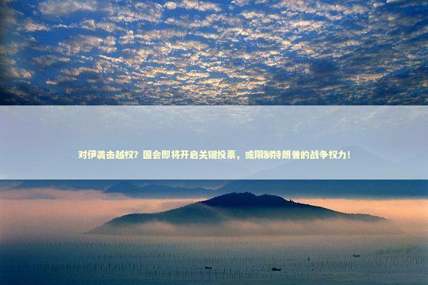 对伊袭击越权？国会即将开启关键投票，或限制特朗普的战争权力！
