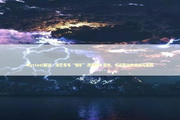 Mysteel解读：津巴布韦“锁矿”政策靴子落地，中资锂企的挑战与出路