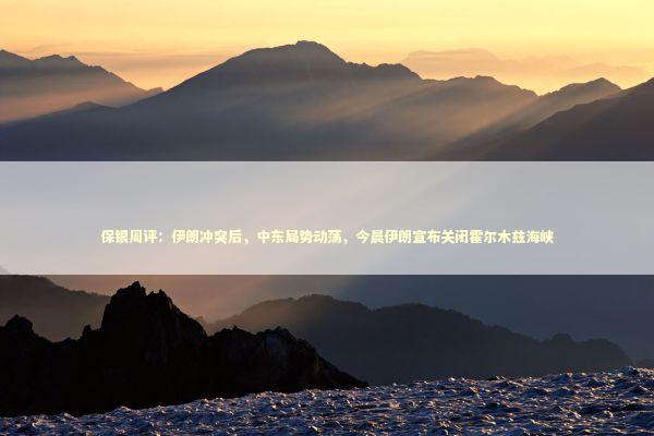 保银周评：伊朗冲突后，中东局势动荡，今晨伊朗宣布关闭霍尔木兹海峡