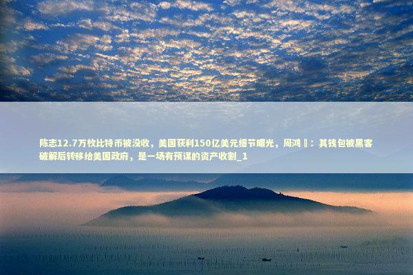 陈志12.7万枚比特币被没收，美国获利150亿美元细节曝光，周鸿祎：其钱包被黑客破解后转移给美国政府，是一场有预谋的资产收割_1